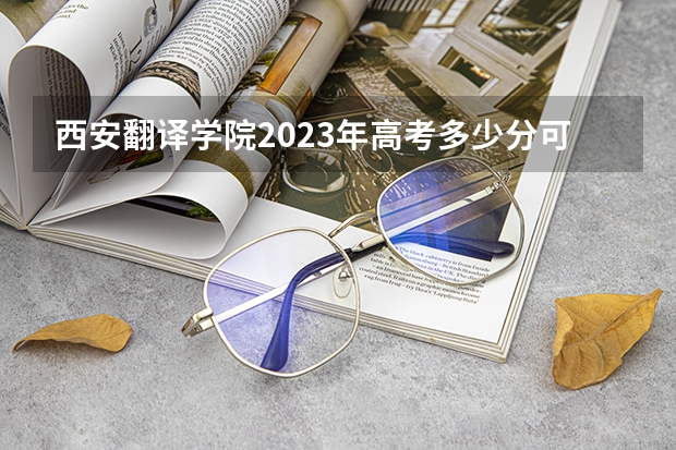 西安翻译学院2023年高考多少分可以录取 西安翻译学院口碑怎么样