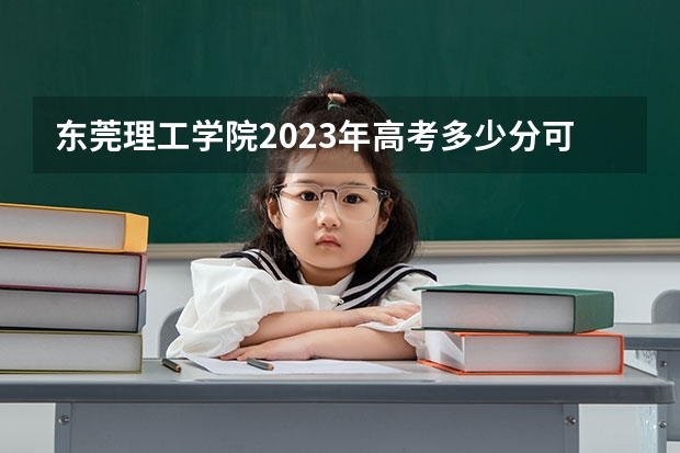 东莞理工学院2023年高考多少分可以录取 东莞理工学院口碑怎么样