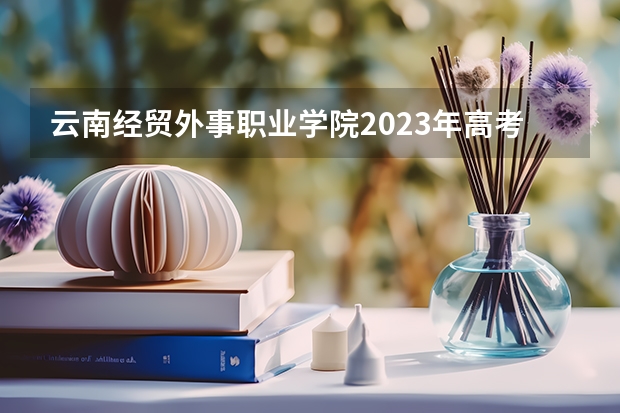 云南经贸外事职业学院2023年高考多少分可以录取 云南经贸外事职业学院口碑怎么样