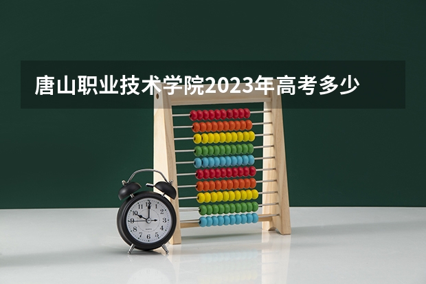 唐山职业技术学院2023年高考多少分可以录取 唐山职业技术学院口碑怎么样