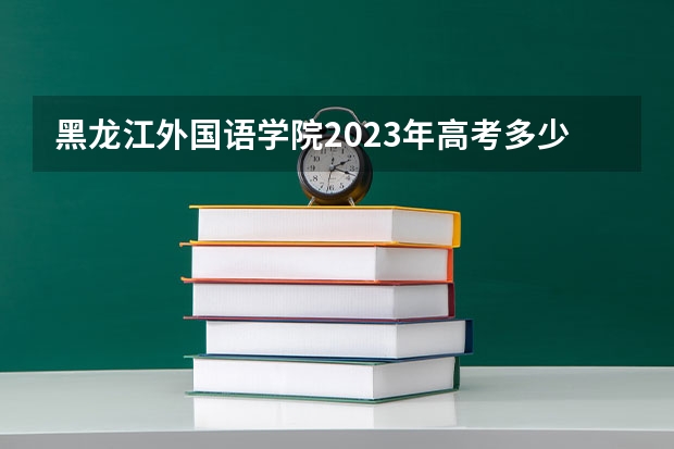 黑龙江外国语学院2023年高考多少分可以录取 黑龙江外国语学院口碑怎么样
