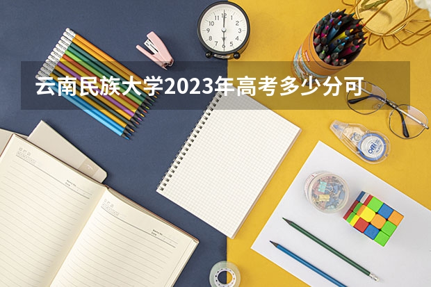 云南民族大学2023年高考多少分可以录取 云南民族大学口碑怎么样