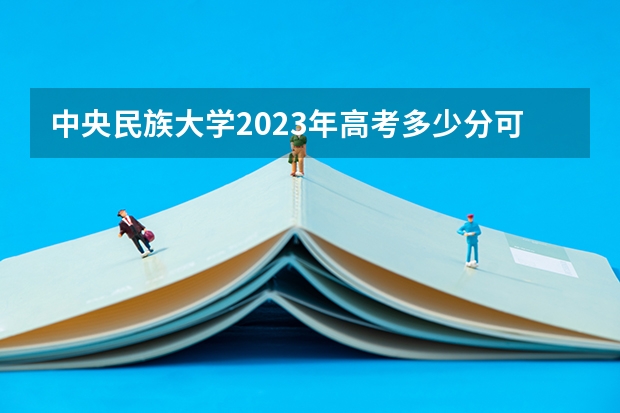 中央民族大学2023年高考多少分可以录取 中央民族大学口碑怎么样