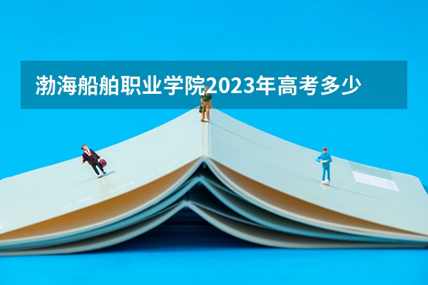 渤海船舶职业学院2023年高考多少分可以录取 渤海船舶职业学院口碑怎么样