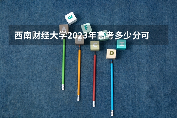 西南财经大学2023年高考多少分可以录取 西南财经大学口碑怎么样