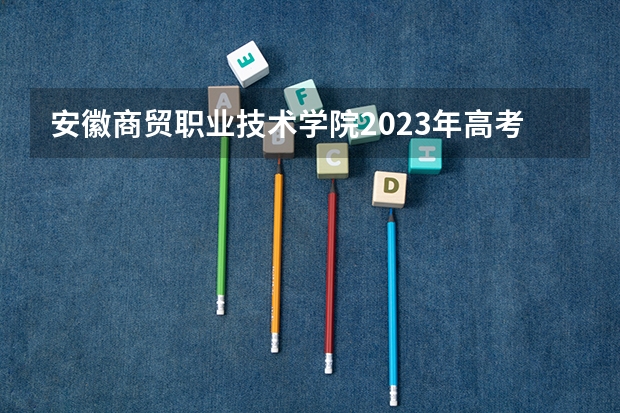 安徽商贸职业技术学院2023年高考多少分可以录取 安徽商贸职业技术学院口碑怎么样