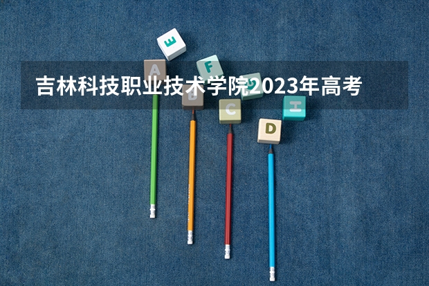 吉林科技职业技术学院2023年高考多少分可以录取 吉林科技职业技术学院口碑怎么样