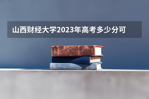 山西财经大学2023年高考多少分可以录取 山西财经大学口碑怎么样