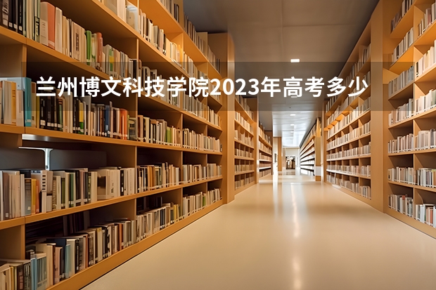 兰州博文科技学院2023年高考多少分可以录取 兰州博文科技学院口碑怎么样