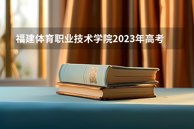 福建体育职业技术学院2023年高考多少分可以录取 福建体育职业技术学院口碑怎么样