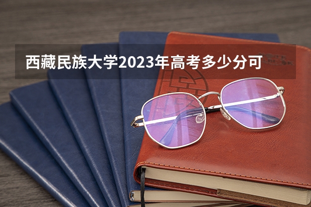 西藏民族大学2023年高考多少分可以录取 西藏民族大学口碑怎么样