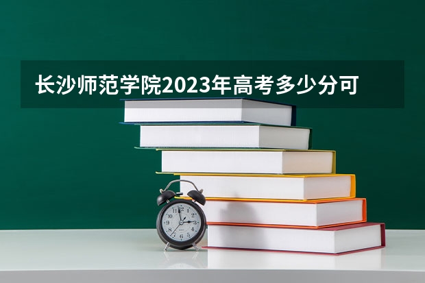 长沙师范学院2023年高考多少分可以录取 长沙师范学院口碑怎么样