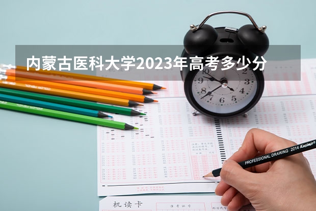内蒙古医科大学2023年高考多少分可以录取 内蒙古医科大学口碑怎么样