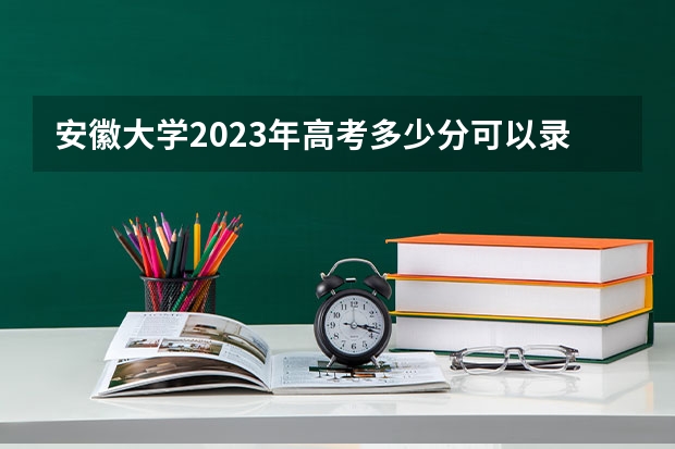 安徽大学2023年高考多少分可以录取 安徽大学口碑怎么样