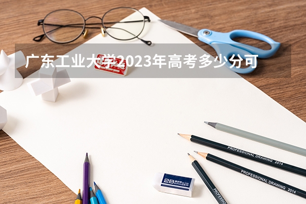 广东工业大学2023年高考多少分可以录取 广东工业大学口碑怎么样