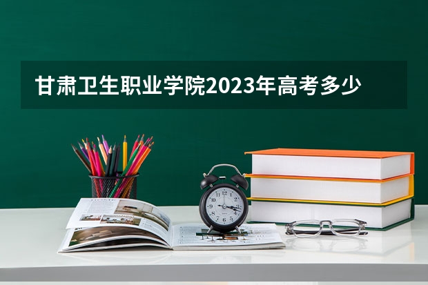 甘肃卫生职业学院2023年高考多少分可以录取 甘肃卫生职业学院口碑怎么样