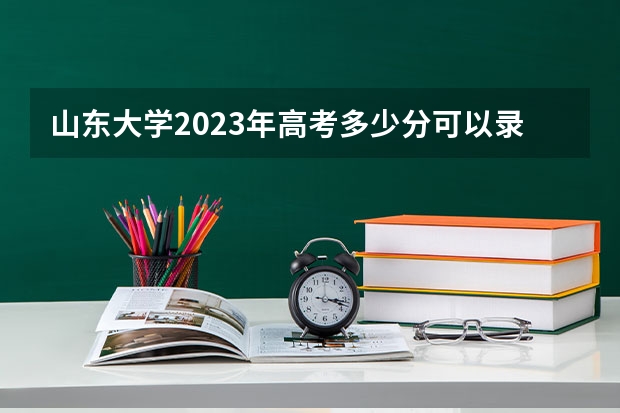 山东大学2023年高考多少分可以录取 山东大学口碑怎么样