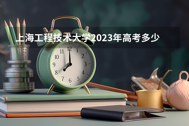 上海工程技术大学2023年高考多少分可以录取 上海工程技术大学口碑怎么样