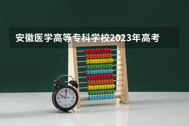 安徽医学高等专科学校2023年高考多少分可以录取 安徽医学高等专科学校口碑怎么样