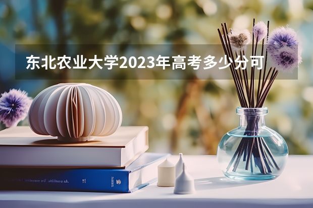 东北农业大学2023年高考多少分可以录取 东北农业大学口碑怎么样