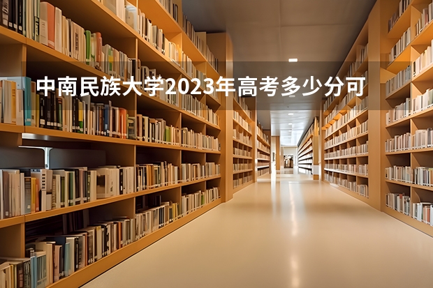 中南民族大学2023年高考多少分可以录取 中南民族大学口碑怎么样