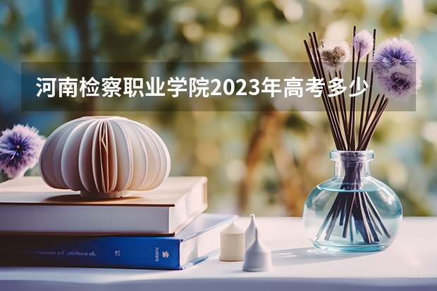 河南检察职业学院2023年高考多少分可以录取 河南检察职业学院口碑怎么样