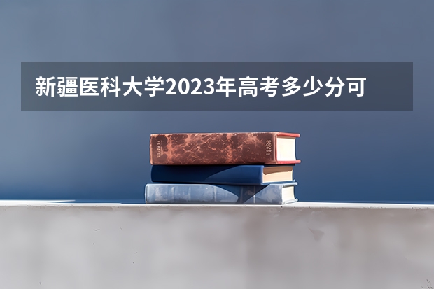 新疆医科大学2023年高考多少分可以录取 新疆医科大学口碑怎么样