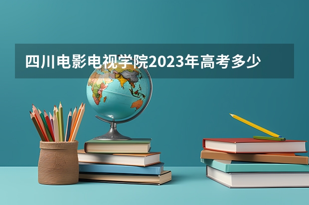 四川电影电视学院2023年高考多少分可以录取 四川电影电视学院口碑怎么样