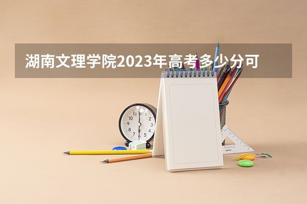 湖南文理学院2023年高考多少分可以录取 湖南文理学院口碑怎么样