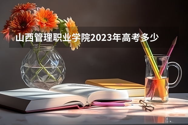 山西管理职业学院2023年高考多少分可以录取 山西管理职业学院口碑怎么样