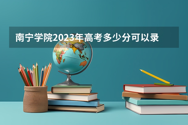 南宁学院2023年高考多少分可以录取 南宁学院口碑怎么样