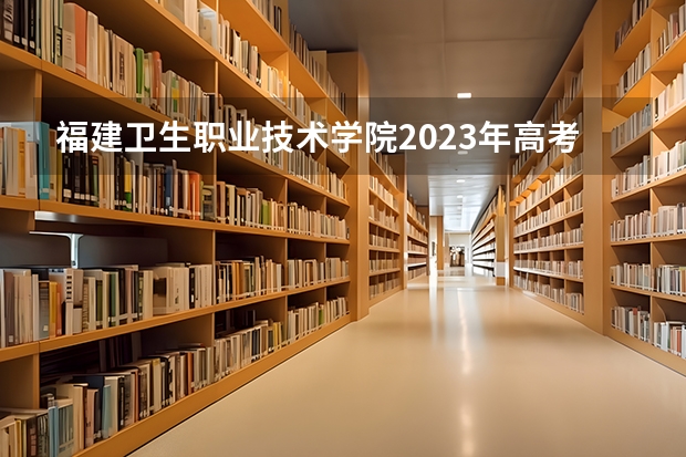 福建卫生职业技术学院2023年高考多少分可以录取 福建卫生职业技术学院口碑怎么样