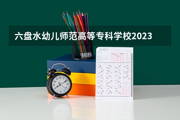 六盘水幼儿师范高等专科学校2023年高考多少分可以录取 六盘水幼儿师范高等专科学校口碑怎么样
