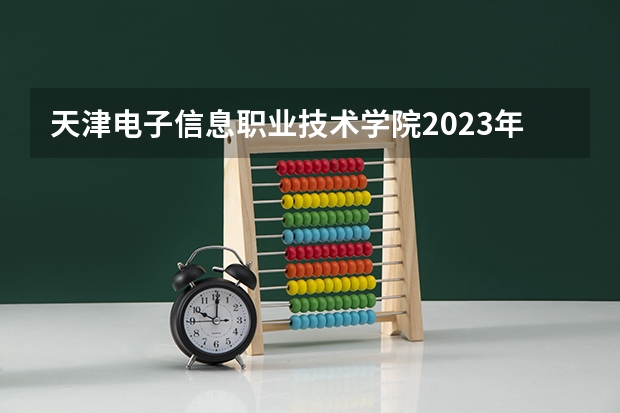 天津电子信息职业技术学院2023年高考多少分可以录取 天津电子信息职业技术学院口碑怎么样