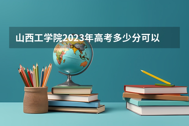 山西工学院2023年高考多少分可以录取 山西工学院口碑怎么样
