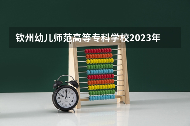 钦州幼儿师范高等专科学校2023年高考多少分可以录取 钦州幼儿师范高等专科学校口碑怎么样