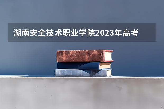 湖南安全技术职业学院2023年高考多少分可以录取 湖南安全技术职业学院口碑怎么样