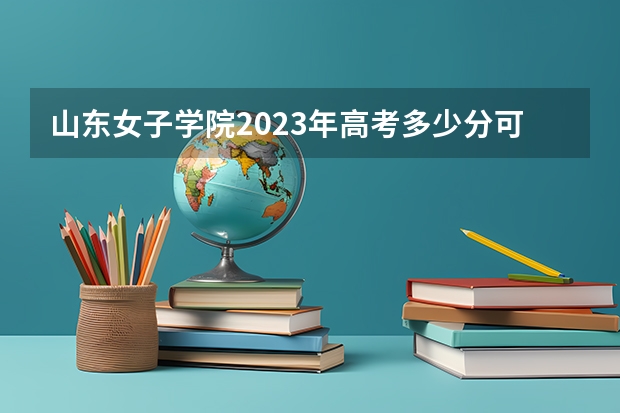 山东女子学院2023年高考多少分可以录取 山东女子学院口碑怎么样