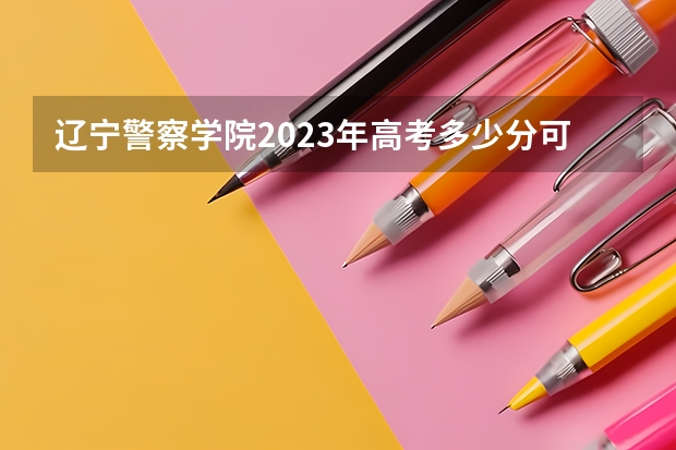 辽宁警察学院2023年高考多少分可以录取 辽宁警察学院口碑怎么样