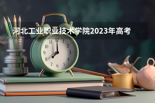 河北工业职业技术学院2023年高考多少分可以录取 河北工业职业技术学院口碑怎么样