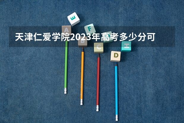 天津仁爱学院2023年高考多少分可以录取 天津仁爱学院口碑怎么样