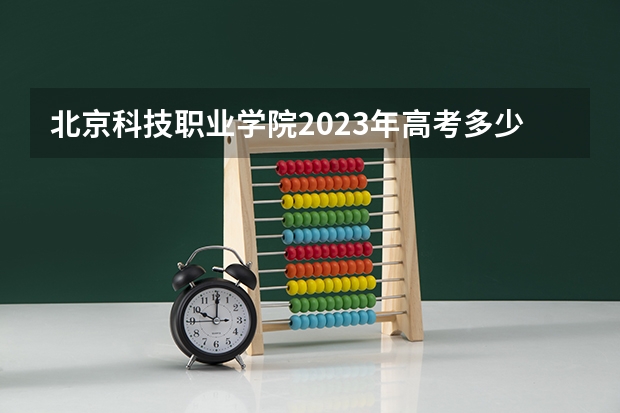 北京科技职业学院2023年高考多少分可以录取 北京科技职业学院口碑怎么样