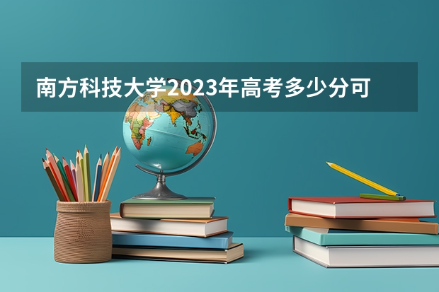南方科技大学2023年高考多少分可以录取 南方科技大学口碑怎么样