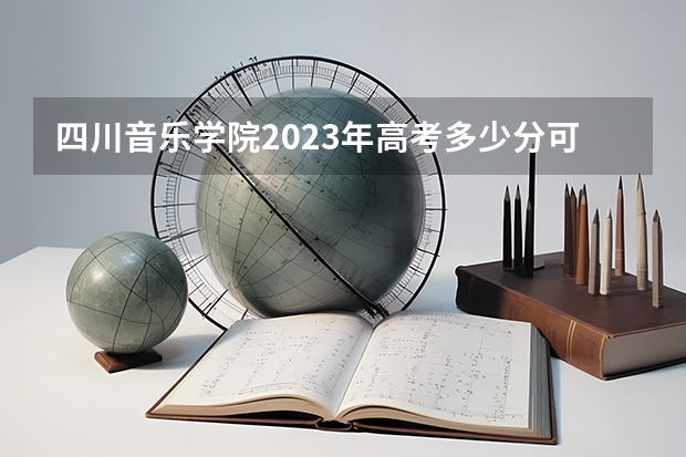 四川音乐学院2023年高考多少分可以录取 四川音乐学院口碑怎么样