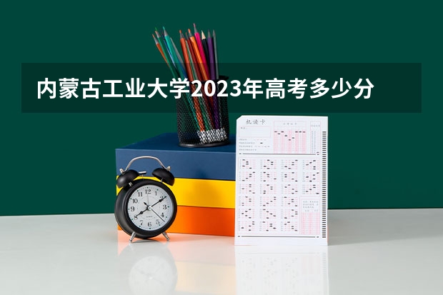 内蒙古工业大学2023年高考多少分可以录取 内蒙古工业大学口碑怎么样