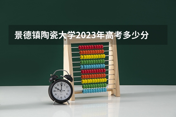 景德镇陶瓷大学2023年高考多少分可以录取 景德镇陶瓷大学口碑怎么样