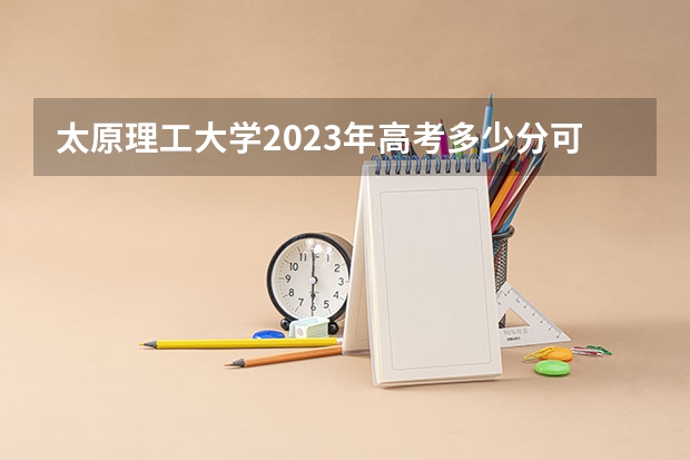 太原理工大学2023年高考多少分可以录取 太原理工大学口碑怎么样