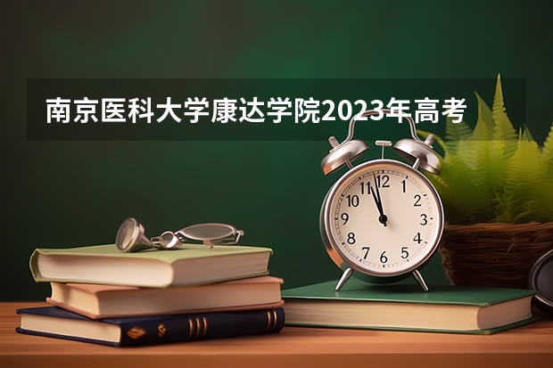 南京医科大学康达学院2023年高考多少分可以录取 南京医科大学康达学院口碑怎么样