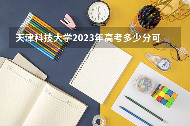 天津科技大学2023年高考多少分可以录取 天津科技大学口碑怎么样