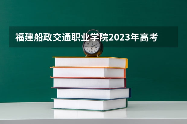 福建船政交通职业学院2023年高考多少分可以录取 福建船政交通职业学院口碑怎么样